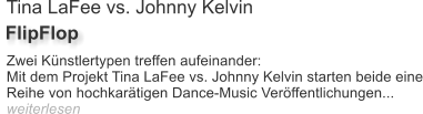 Tina LaFee vs. Johnny Kelvin FlipFlop Zwei Knstlertypen treffen aufeinander: Mit dem Projekt Tina LaFee vs. Johnny Kelvin starten beide eine Reihe von hochkartigen Dance-Music Verffentlichungen... weiterlesen